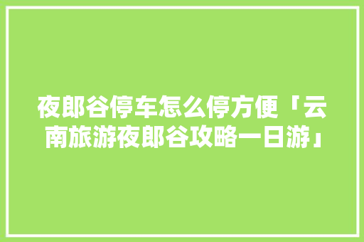 夜郎谷停车怎么停方便「云南旅游夜郎谷攻略一日游」 夜郎谷停车怎么停方便「云南旅游夜郎谷攻略一日游」 时尚穿搭