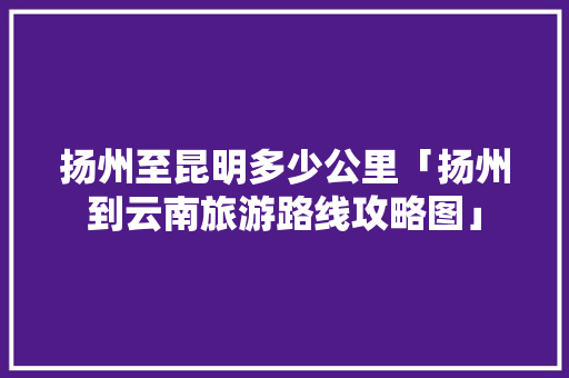扬州至昆明多少公里「扬州到云南旅游路线攻略图」 扬州至昆明多少公里「扬州到云南旅游路线攻略图」 汽车常识