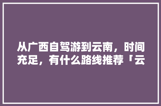 从广西自驾游到云南，时间充足，有什么路线推荐「云南旅游广西交通攻略图片」 从广西自驾游到云南，时间充足，有什么路线推荐「云南旅游广西交通攻略图片」 时尚穿搭