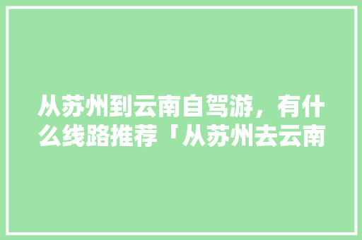 从苏州到云南自驾游，有什么线路推荐「从苏州去云南旅游攻略路线」 从苏州到云南自驾游，有什么线路推荐「从苏州去云南旅游攻略路线」 健康母婴