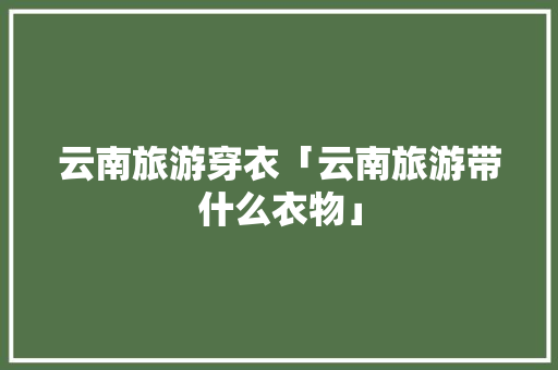 云南旅游穿衣「云南旅游带什么衣物」 云南旅游穿衣「云南旅游带什么衣物」 旅游攻略