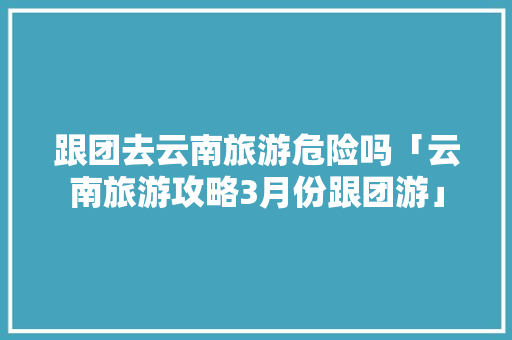 跟团去云南旅游危险吗「云南旅游攻略3月份跟团游」 跟团去云南旅游危险吗「云南旅游攻略3月份跟团游」 时尚穿搭