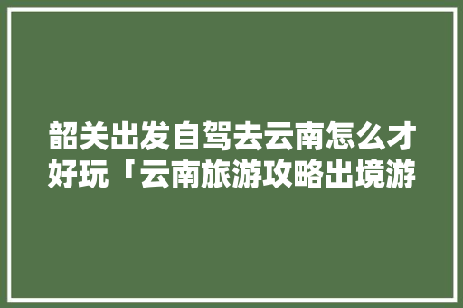 韶关出发自驾去云南怎么才好玩「云南旅游攻略出境游推荐」 韶关出发自驾去云南怎么才好玩「云南旅游攻略出境游推荐」 汽车常识