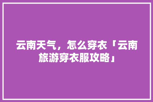 云南天气，怎么穿衣「云南旅游穿衣服攻略」 云南天气，怎么穿衣「云南旅游穿衣服攻略」 时尚穿搭