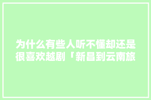 为什么有些人听不懂却还是很喜欢越剧「新昌到云南旅游路线攻略图」 为什么有些人听不懂却还是很喜欢越剧「新昌到云南旅游路线攻略图」 时尚穿搭