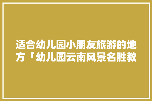 适合幼儿园小朋友旅游的地方「幼儿园云南风景名胜教案」 适合幼儿园小朋友旅游的地方「幼儿园云南风景名胜教案」 教育法律