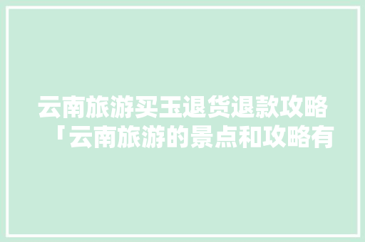 云南旅游买玉退货退款攻略「云南旅游的景点和攻略有哪些」 云南旅游买玉退货退款攻略「云南旅游的景点和攻略有哪些」 健康母婴