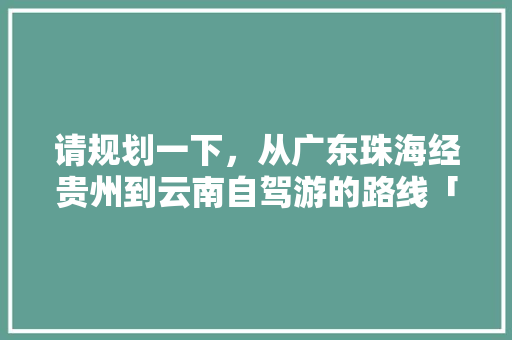 请规划一下，从广东珠海经贵州到云南自驾游的路线「从河池到云南旅游攻略路线」 请规划一下，从广东珠海经贵州到云南自驾游的路线「从河池到云南旅游攻略路线」 旅游攻略