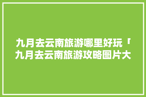 九月去云南旅游哪里好玩「九月去云南旅游攻略图片大全」 九月去云南旅游哪里好玩「九月去云南旅游攻略图片大全」 手机电脑