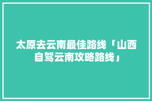 太原去云南最佳路线「山西自驾云南攻略路线」 太原去云南最佳路线「山西自驾云南攻略路线」 美食菜谱