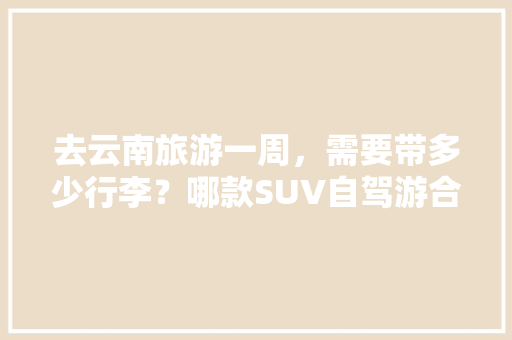 去云南旅游一周，需要带多少行李？哪款SUV自驾游合适「云南旅游攻略行李清单查询」 去云南旅游一周，需要带多少行李？哪款SUV自驾游合适「云南旅游攻略行李清单查询」 美食菜谱