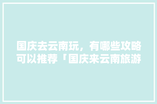 国庆去云南玩，有哪些攻略可以推荐「国庆来云南旅游攻略大全图片」 国庆去云南玩，有哪些攻略可以推荐「国庆来云南旅游攻略大全图片」 健康母婴