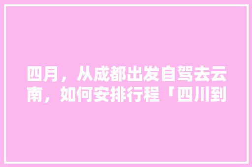 四月，从成都出发自驾去云南，如何安排行程「四川到云南坐高铁要多少钱」 四月，从成都出发自驾去云南，如何安排行程「四川到云南坐高铁要多少钱」 汽车常识