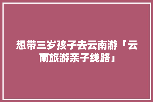 想带三岁孩子去云南游「云南旅游亲子线路」 想带三岁孩子去云南游「云南旅游亲子线路」 手机电脑
