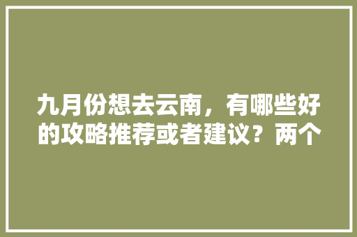 九月份想去云南，有哪些好的攻略推荐或者建议？两个人平民消费五天大概多少钱「飞云南旅游自由行攻略图片」 九月份想去云南，有哪些好的攻略推荐或者建议？两个人平民消费五天大概多少钱「飞云南旅游自由行攻略图片」 健康母婴