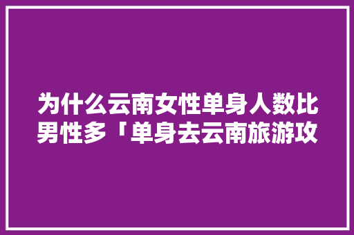 为什么云南女性单身人数比男性多「单身去云南旅游攻略图」 为什么云南女性单身人数比男性多「单身去云南旅游攻略图」 美食菜谱