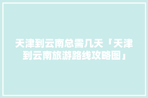 天津到云南总需几天「天津到云南旅游路线攻略图」 天津到云南总需几天「天津到云南旅游路线攻略图」 汽车常识