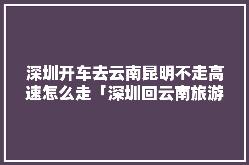 深圳开车去云南昆明不走高速怎么走「深圳回云南旅游攻略路线图」 深圳开车去云南昆明不走高速怎么走「深圳回云南旅游攻略路线图」 美食菜谱