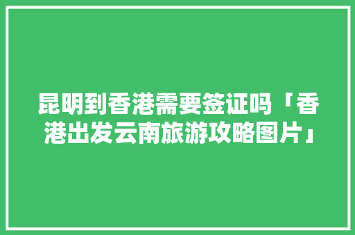 昆明到香港需要签证吗「香港出发云南旅游攻略图片」 昆明到香港需要签证吗「香港出发云南旅游攻略图片」 健康母婴