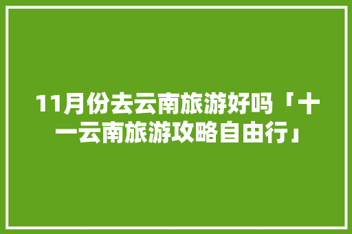 11月份去云南旅游好吗「十一云南旅游攻略自由行」 11月份去云南旅游好吗「十一云南旅游攻略自由行」 时尚穿搭