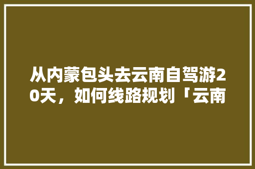 从内蒙包头去云南自驾游20天，如何线路规划「云南旅游攻略5天4夜攻略」 从内蒙包头去云南自驾游20天，如何线路规划「云南旅游攻略5天4夜攻略」 美食菜谱