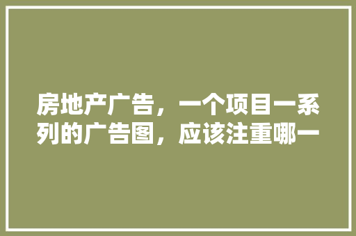 房地产广告，一个项目一系列的广告图，应该注重哪一些「云南旅游的软文」 房地产广告，一个项目一系列的广告图，应该注重哪一些「云南旅游的软文」 时尚穿搭