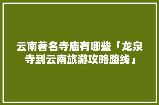 云南著名寺庙有哪些「龙泉寺到云南旅游攻略路线」 云南著名寺庙有哪些「龙泉寺到云南旅游攻略路线」 汽车常识