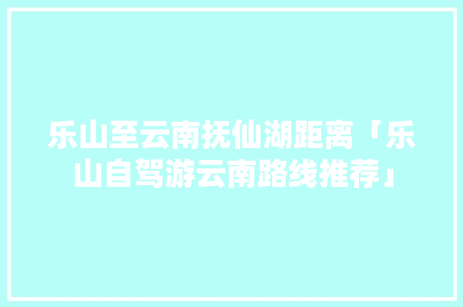 乐山至云南抚仙湖距离「乐山自驾游云南路线推荐」 乐山至云南抚仙湖距离「乐山自驾游云南路线推荐」 旅游攻略