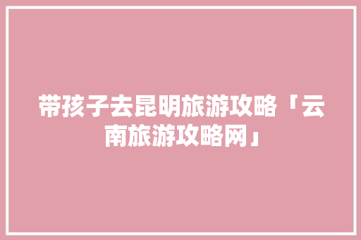 带孩子去昆明旅游攻略「云南旅游攻略网」 带孩子去昆明旅游攻略「云南旅游攻略网」 时尚穿搭