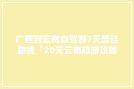 广西到云南自驾游7天最佳路线「20天云南旅游攻略图片」 广西到云南自驾游7天最佳路线「20天云南旅游攻略图片」 旅游攻略