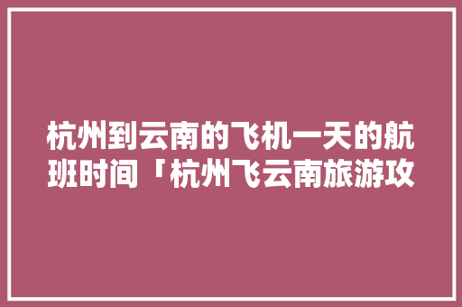 杭州到云南的飞机一天的航班时间「杭州飞云南旅游攻略4天多少钱」 杭州到云南的飞机一天的航班时间「杭州飞云南旅游攻略4天多少钱」 汽车常识