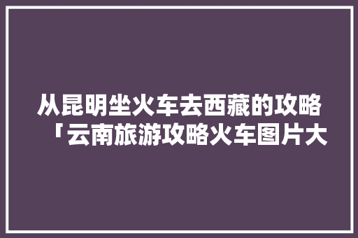 从昆明坐火车去西藏的攻略「云南旅游攻略火车图片大全」 从昆明坐火车去西藏的攻略「云南旅游攻略火车图片大全」 美食菜谱