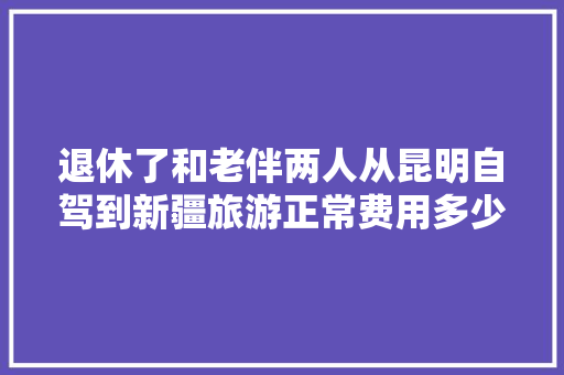 退休了和老伴两人从昆明自驾到新疆旅游正常费用多少「自驾新疆到云南旅游攻略路线」 退休了和老伴两人从昆明自驾到新疆旅游正常费用多少「自驾新疆到云南旅游攻略路线」 手机电脑