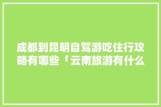 成都到昆明自驾游吃住行攻略有哪些「云南旅游有什么好吃的地方特色」 成都到昆明自驾游吃住行攻略有哪些「云南旅游有什么好吃的地方特色」 旅游攻略