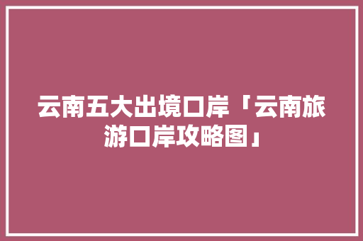 云南五大出境口岸「云南旅游口岸攻略图」 云南五大出境口岸「云南旅游口岸攻略图」 健康母婴