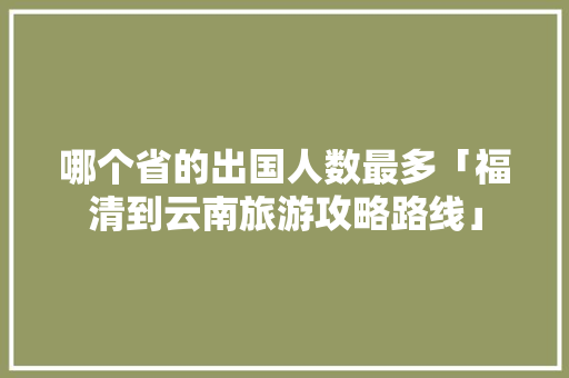 哪个省的出国人数最多「福清到云南旅游攻略路线」 哪个省的出国人数最多「福清到云南旅游攻略路线」 手机电脑