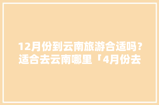 12月份到云南旅游合适吗？适合去云南哪里「4月份去云南旅游的攻略有哪些」 12月份到云南旅游合适吗？适合去云南哪里「4月份去云南旅游的攻略有哪些」 旅游攻略