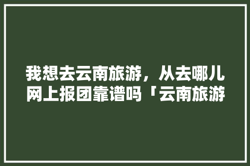 我想去云南旅游，从去哪儿网上报团靠谱吗「云南旅游购物攻略」 我想去云南旅游，从去哪儿网上报团靠谱吗「云南旅游购物攻略」 健康母婴