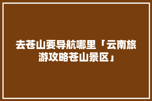 去苍山要导航哪里「云南旅游攻略苍山景区」 去苍山要导航哪里「云南旅游攻略苍山景区」 教育法律