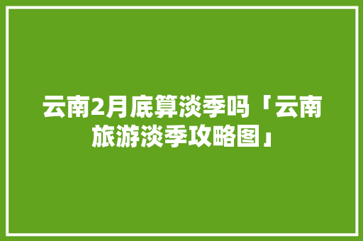云南2月底算淡季吗「云南旅游淡季攻略图」 云南2月底算淡季吗「云南旅游淡季攻略图」 手机电脑