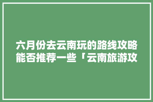 六月份去云南玩的路线攻略能否推荐一些「云南旅游攻略最详细线路图」 六月份去云南玩的路线攻略能否推荐一些「云南旅游攻略最详细线路图」 手机电脑