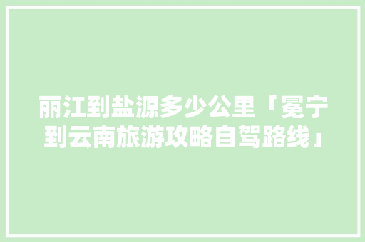 丽江到盐源多少公里「冕宁到云南旅游攻略自驾路线」 丽江到盐源多少公里「冕宁到云南旅游攻略自驾路线」 汽车常识