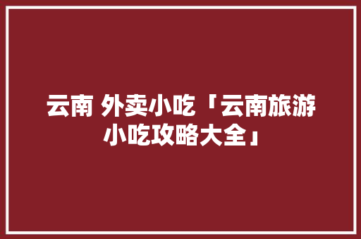 云南 外卖小吃「云南旅游小吃攻略大全」 云南 外卖小吃「云南旅游小吃攻略大全」 手机电脑