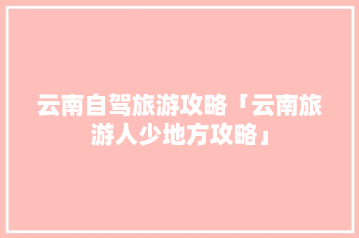 云南自驾旅游攻略「云南旅游人少地方攻略」 云南自驾旅游攻略「云南旅游人少地方攻略」 健康母婴