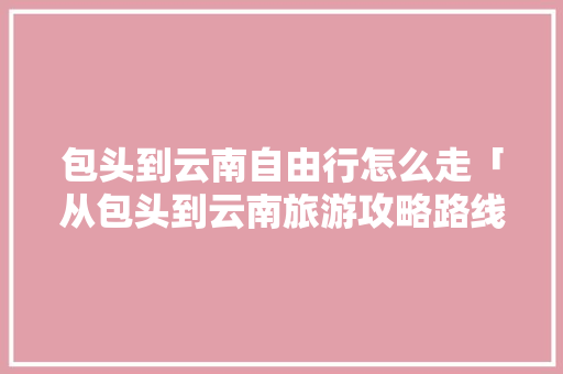 包头到云南自由行怎么走「从包头到云南旅游攻略路线」 包头到云南自由行怎么走「从包头到云南旅游攻略路线」 美食菜谱