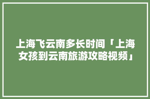 上海飞云南多长时间「上海女孩到云南旅游攻略视频」 上海飞云南多长时间「上海女孩到云南旅游攻略视频」 手机电脑
