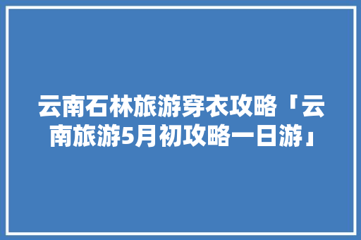 云南石林旅游穿衣攻略「云南旅游5月初攻略一日游」 云南石林旅游穿衣攻略「云南旅游5月初攻略一日游」 健康母婴