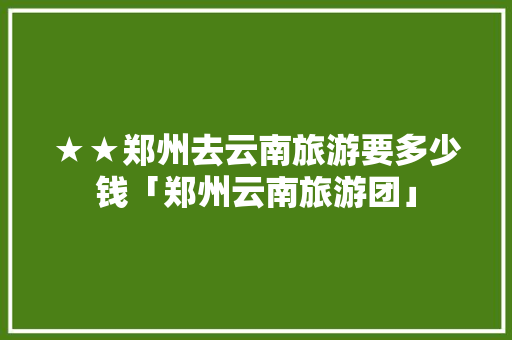 ★★郑州去云南旅游要多少钱「郑州云南旅游团」 ★★郑州去云南旅游要多少钱「郑州云南旅游团」 教育法律
