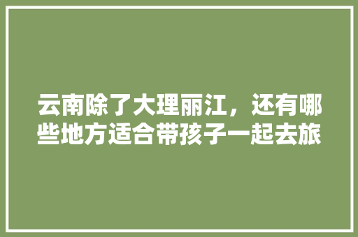 云南除了大理丽江，还有哪些地方适合带孩子一起去旅游「云南带3岁小孩去哪里好玩」 云南除了大理丽江，还有哪些地方适合带孩子一起去旅游「云南带3岁小孩去哪里好玩」 汽车常识