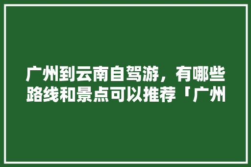 广州到云南自驾游，有哪些路线和景点可以推荐「广州去云南旅游暑假攻略路线」 广州到云南自驾游，有哪些路线和景点可以推荐「广州去云南旅游暑假攻略路线」 教育法律